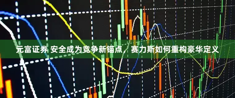 元富证券 安全成为竞争新锚点，赛力斯如何重构豪华定义