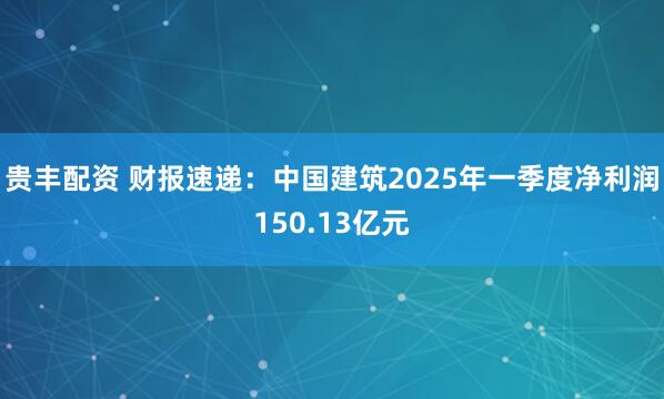 贵丰配资 财报速递：中国建筑2025年一季度净利润150.13亿元