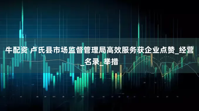 牛配资 卢氏县市场监督管理局高效服务获企业点赞_经营_名录_举措