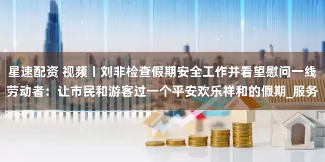 星速配资 视频丨刘非检查假期安全工作并看望慰问一线劳动者：让市民和游客过一个平安欢乐祥和的假期_服务