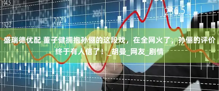 盛瑞德优配 董子健拥抱孙俪的这段戏，在全网火了，孙俪的评价终于有人信了！_胡曼_网友_剧情