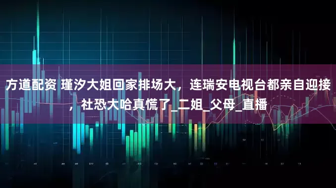 方道配资 瑾汐大姐回家排场大，连瑞安电视台都亲自迎接，社恐大哈真慌了_二姐_父母_直播