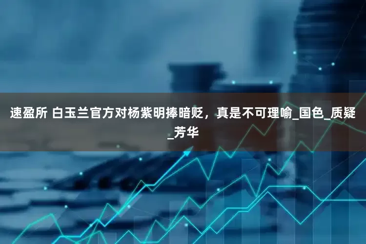 速盈所 白玉兰官方对杨紫明捧暗贬，真是不可理喻_国色_质疑_芳华