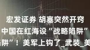 宏发证券 胡塞突然开窍？美智库：中国在红海设“战略陷阱”！美军上钩了_武装_美国_航母