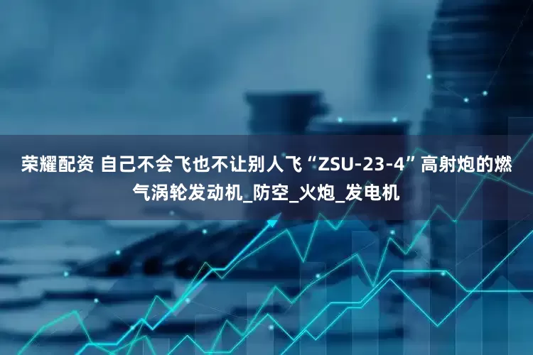 荣耀配资 自己不会飞也不让别人飞“ZSU-23-4”高射炮的燃气涡轮发动机_防空_火炮_发电机