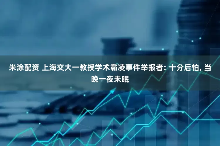 米涂配资 上海交大一教授学术霸凌事件举报者: 十分后怕, 当晚一夜未眠