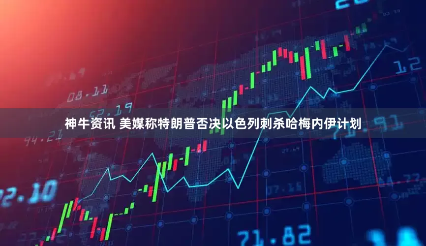 神牛资讯 美媒称特朗普否决以色列刺杀哈梅内伊计划