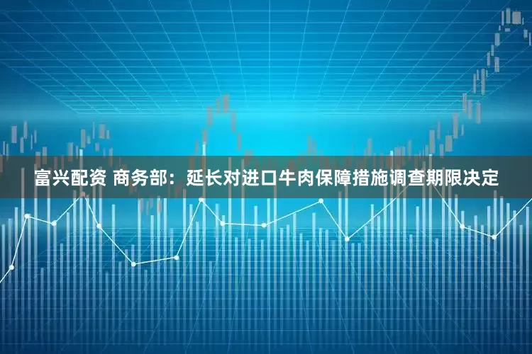 富兴配资 商务部：延长对进口牛肉保障措施调查期限决定