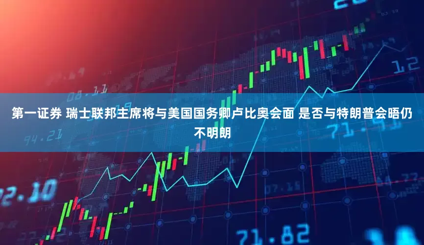 第一证券 瑞士联邦主席将与美国国务卿卢比奥会面 是否与特朗普会晤仍不明朗