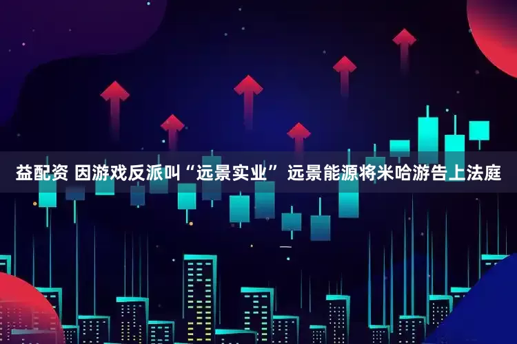 益配资 因游戏反派叫“远景实业” 远景能源将米哈游告上法庭