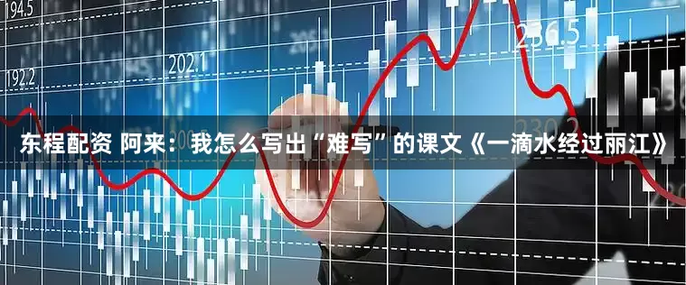 东程配资 阿来：我怎么写出“难写”的课文《一滴水经过丽江》