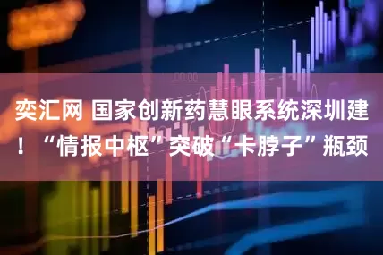 奕汇网 国家创新药慧眼系统深圳建！“情报中枢”突破“卡脖子”瓶颈