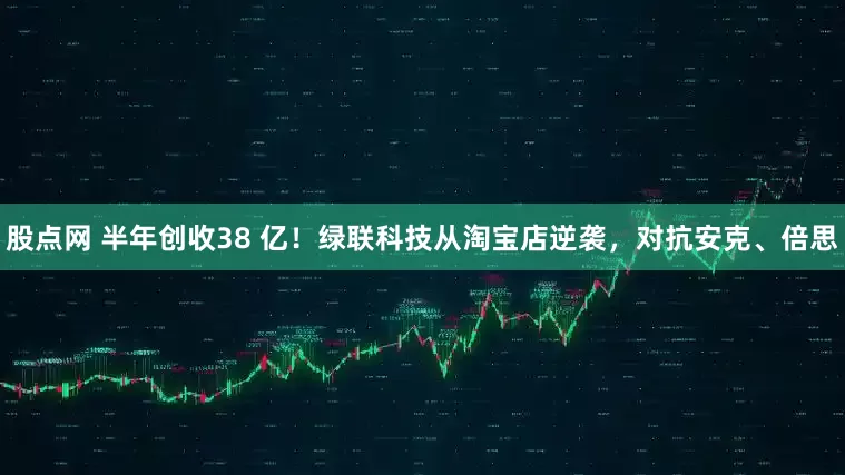 股点网 半年创收38 亿！绿联科技从淘宝店逆袭，对抗安克、倍思