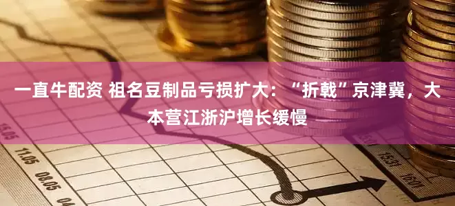 一直牛配资 祖名豆制品亏损扩大：“折戟”京津冀，大本营江浙沪增长缓慢