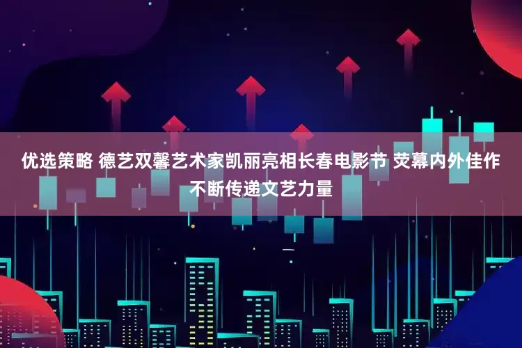 优选策略 德艺双馨艺术家凯丽亮相长春电影节 荧幕内外佳作不断传递文艺力量
