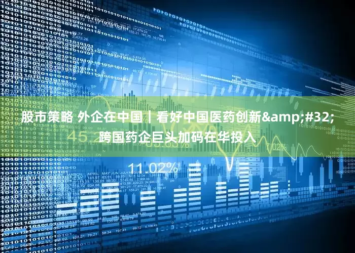 股市策略 外企在中国｜看好中国医药创新&#32;跨国药企巨头加码在华投入