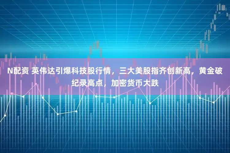 N配资 英伟达引爆科技股行情，三大美股指齐创新高，黄金破纪录高点，加密货币大跌