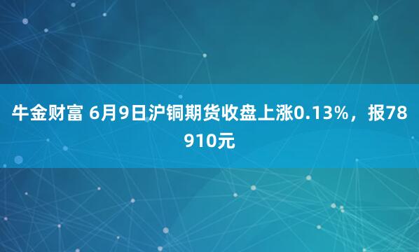 牛金财富 6月9日沪铜期货收盘上涨0.13%，报78910元