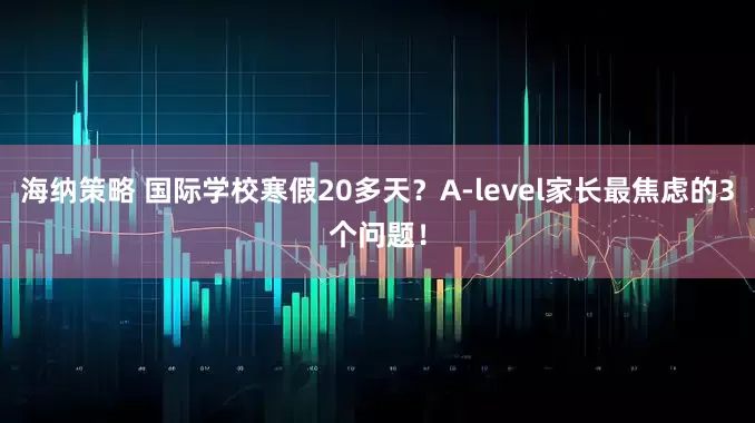海纳策略 国际学校寒假20多天？A‑level家长最焦虑的3个问题！