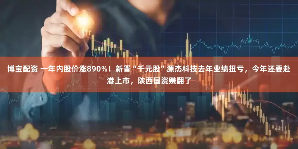 博宝配资 一年内股价涨890%!新晋“千元股”源杰科技去年业绩扭亏,今年还要赴港上市,陕西国资赚翻了